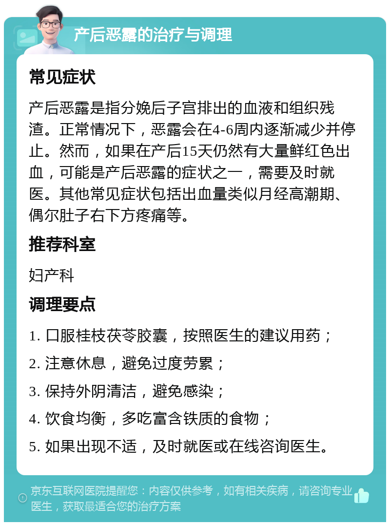 产后恶露的治疗与调理 常见症状 产后恶露是指分娩后子宫排出的血液和组织残渣。正常情况下，恶露会在4-6周内逐渐减少并停止。然而，如果在产后15天仍然有大量鲜红色出血，可能是产后恶露的症状之一，需要及时就医。其他常见症状包括出血量类似月经高潮期、偶尔肚子右下方疼痛等。 推荐科室 妇产科 调理要点 1. 口服桂枝茯苓胶囊，按照医生的建议用药； 2. 注意休息，避免过度劳累； 3. 保持外阴清洁，避免感染； 4. 饮食均衡，多吃富含铁质的食物； 5. 如果出现不适，及时就医或在线咨询医生。