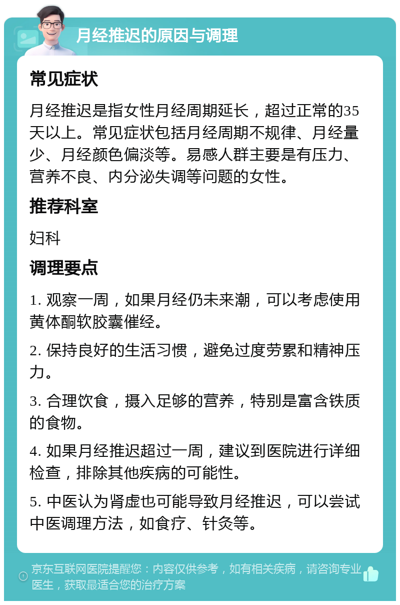 月经推迟的原因与调理 常见症状 月经推迟是指女性月经周期延长，超过正常的35天以上。常见症状包括月经周期不规律、月经量少、月经颜色偏淡等。易感人群主要是有压力、营养不良、内分泌失调等问题的女性。 推荐科室 妇科 调理要点 1. 观察一周，如果月经仍未来潮，可以考虑使用黄体酮软胶囊催经。 2. 保持良好的生活习惯，避免过度劳累和精神压力。 3. 合理饮食，摄入足够的营养，特别是富含铁质的食物。 4. 如果月经推迟超过一周，建议到医院进行详细检查，排除其他疾病的可能性。 5. 中医认为肾虚也可能导致月经推迟，可以尝试中医调理方法，如食疗、针灸等。