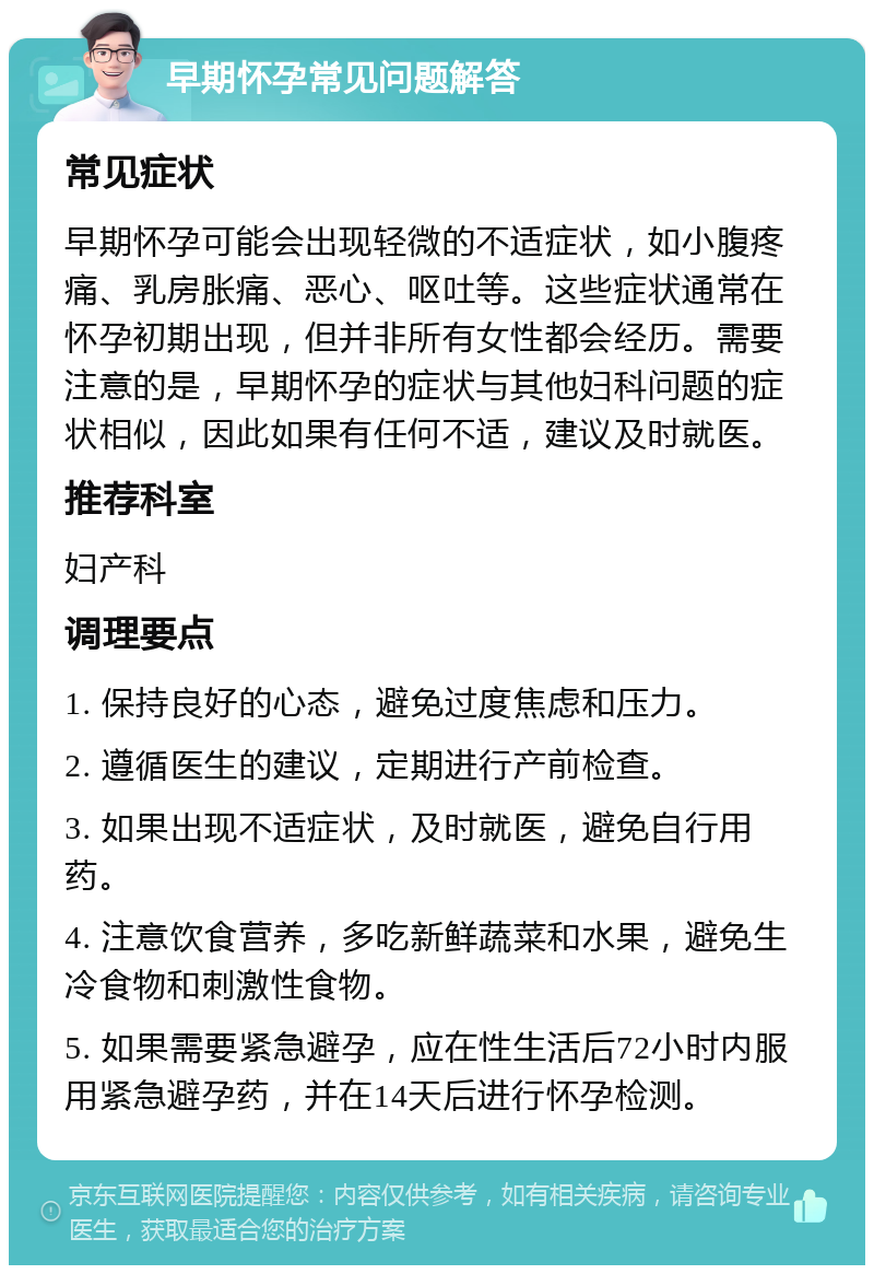 早期怀孕常见问题解答 常见症状 早期怀孕可能会出现轻微的不适症状，如小腹疼痛、乳房胀痛、恶心、呕吐等。这些症状通常在怀孕初期出现，但并非所有女性都会经历。需要注意的是，早期怀孕的症状与其他妇科问题的症状相似，因此如果有任何不适，建议及时就医。 推荐科室 妇产科 调理要点 1. 保持良好的心态，避免过度焦虑和压力。 2. 遵循医生的建议，定期进行产前检查。 3. 如果出现不适症状，及时就医，避免自行用药。 4. 注意饮食营养，多吃新鲜蔬菜和水果，避免生冷食物和刺激性食物。 5. 如果需要紧急避孕，应在性生活后72小时内服用紧急避孕药，并在14天后进行怀孕检测。