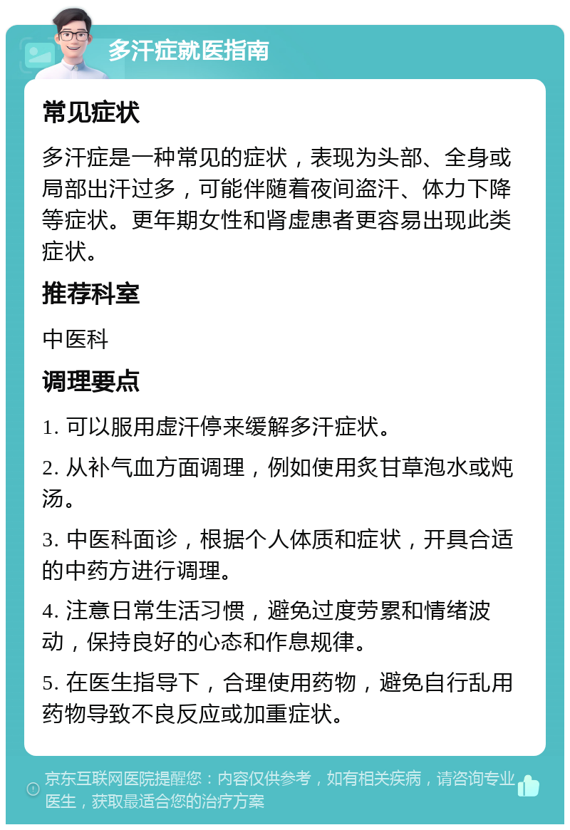 多汗症就医指南 常见症状 多汗症是一种常见的症状，表现为头部、全身或局部出汗过多，可能伴随着夜间盗汗、体力下降等症状。更年期女性和肾虚患者更容易出现此类症状。 推荐科室 中医科 调理要点 1. 可以服用虚汗停来缓解多汗症状。 2. 从补气血方面调理，例如使用炙甘草泡水或炖汤。 3. 中医科面诊，根据个人体质和症状，开具合适的中药方进行调理。 4. 注意日常生活习惯，避免过度劳累和情绪波动，保持良好的心态和作息规律。 5. 在医生指导下，合理使用药物，避免自行乱用药物导致不良反应或加重症状。