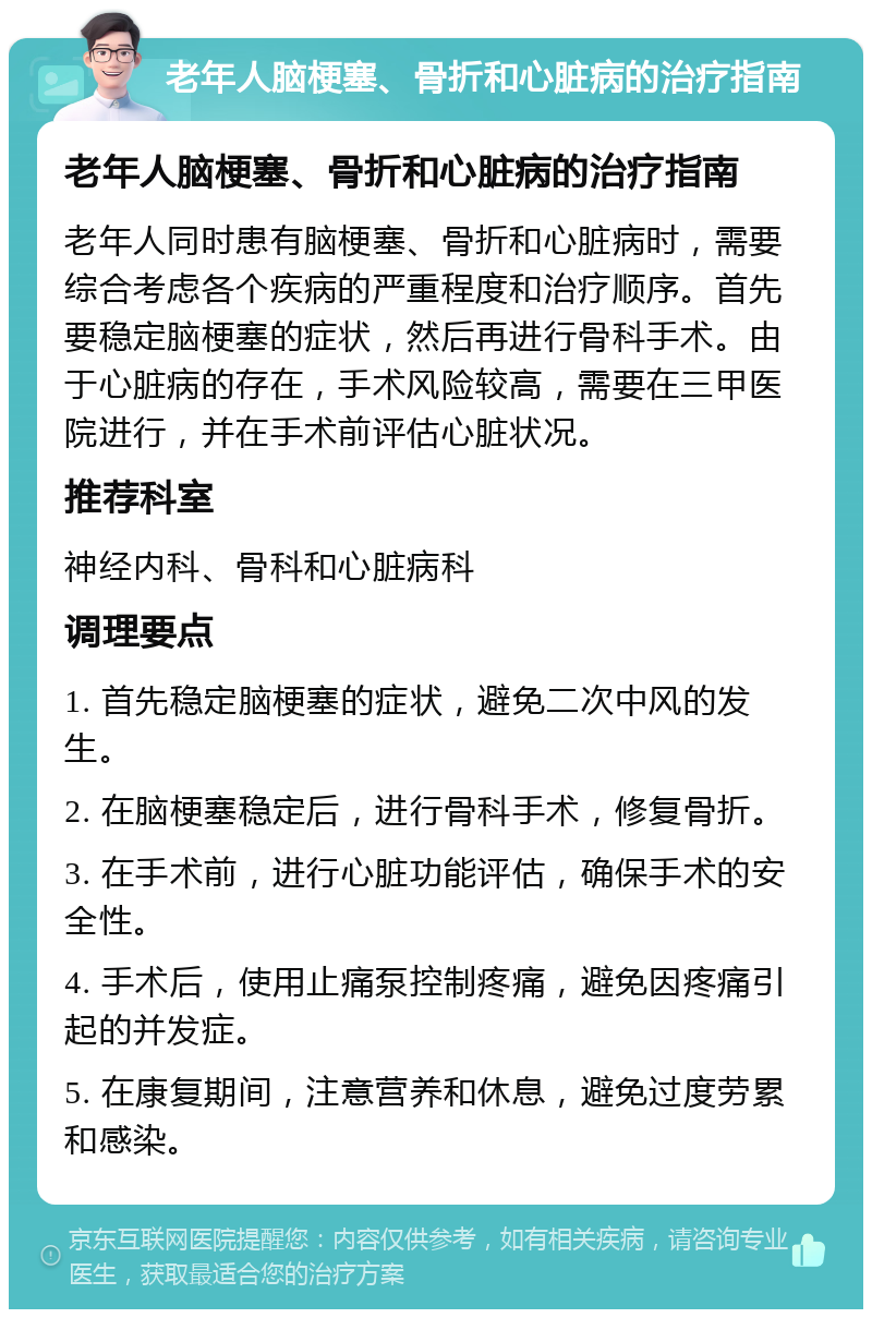 老年人脑梗塞、骨折和心脏病的治疗指南 老年人脑梗塞、骨折和心脏病的治疗指南 老年人同时患有脑梗塞、骨折和心脏病时，需要综合考虑各个疾病的严重程度和治疗顺序。首先要稳定脑梗塞的症状，然后再进行骨科手术。由于心脏病的存在，手术风险较高，需要在三甲医院进行，并在手术前评估心脏状况。 推荐科室 神经内科、骨科和心脏病科 调理要点 1. 首先稳定脑梗塞的症状，避免二次中风的发生。 2. 在脑梗塞稳定后，进行骨科手术，修复骨折。 3. 在手术前，进行心脏功能评估，确保手术的安全性。 4. 手术后，使用止痛泵控制疼痛，避免因疼痛引起的并发症。 5. 在康复期间，注意营养和休息，避免过度劳累和感染。