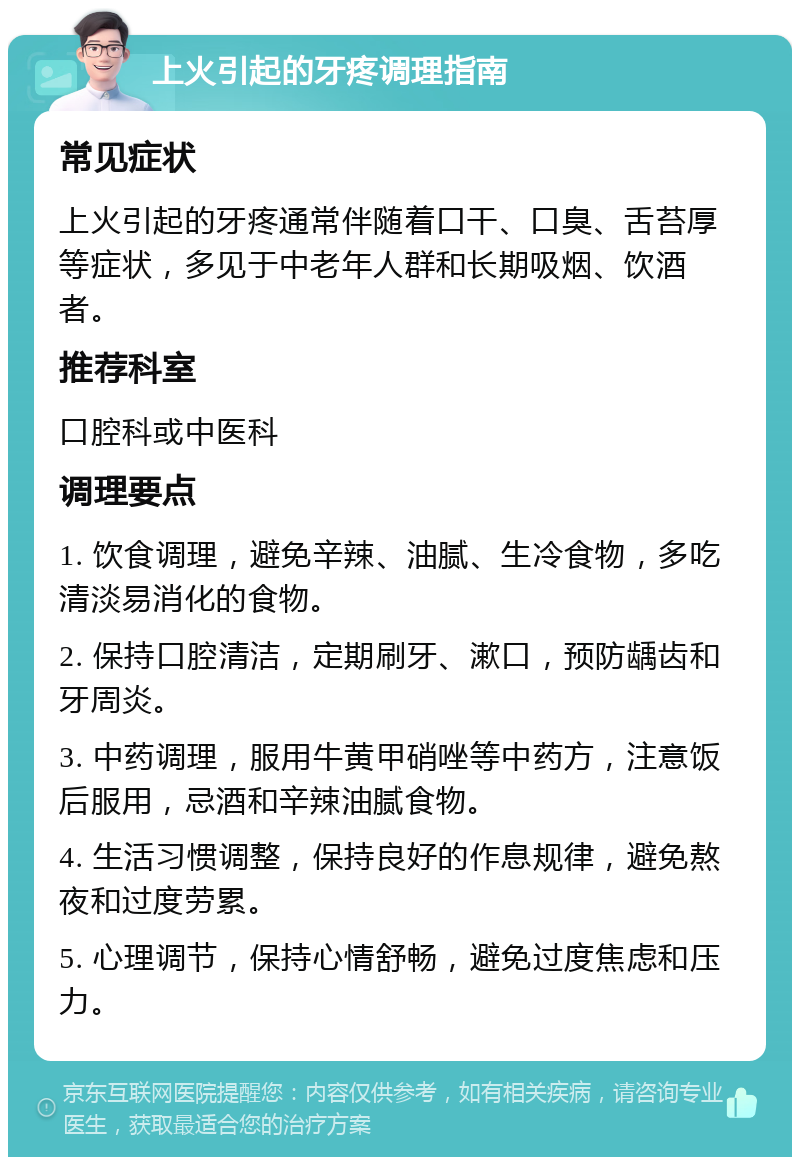 上火引起的牙疼调理指南 常见症状 上火引起的牙疼通常伴随着口干、口臭、舌苔厚等症状，多见于中老年人群和长期吸烟、饮酒者。 推荐科室 口腔科或中医科 调理要点 1. 饮食调理，避免辛辣、油腻、生冷食物，多吃清淡易消化的食物。 2. 保持口腔清洁，定期刷牙、漱口，预防龋齿和牙周炎。 3. 中药调理，服用牛黄甲硝唑等中药方，注意饭后服用，忌酒和辛辣油腻食物。 4. 生活习惯调整，保持良好的作息规律，避免熬夜和过度劳累。 5. 心理调节，保持心情舒畅，避免过度焦虑和压力。