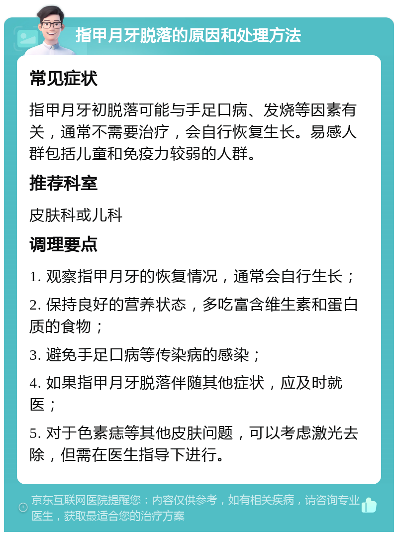 指甲月牙脱落的原因和处理方法 常见症状 指甲月牙初脱落可能与手足口病、发烧等因素有关，通常不需要治疗，会自行恢复生长。易感人群包括儿童和免疫力较弱的人群。 推荐科室 皮肤科或儿科 调理要点 1. 观察指甲月牙的恢复情况，通常会自行生长； 2. 保持良好的营养状态，多吃富含维生素和蛋白质的食物； 3. 避免手足口病等传染病的感染； 4. 如果指甲月牙脱落伴随其他症状，应及时就医； 5. 对于色素痣等其他皮肤问题，可以考虑激光去除，但需在医生指导下进行。