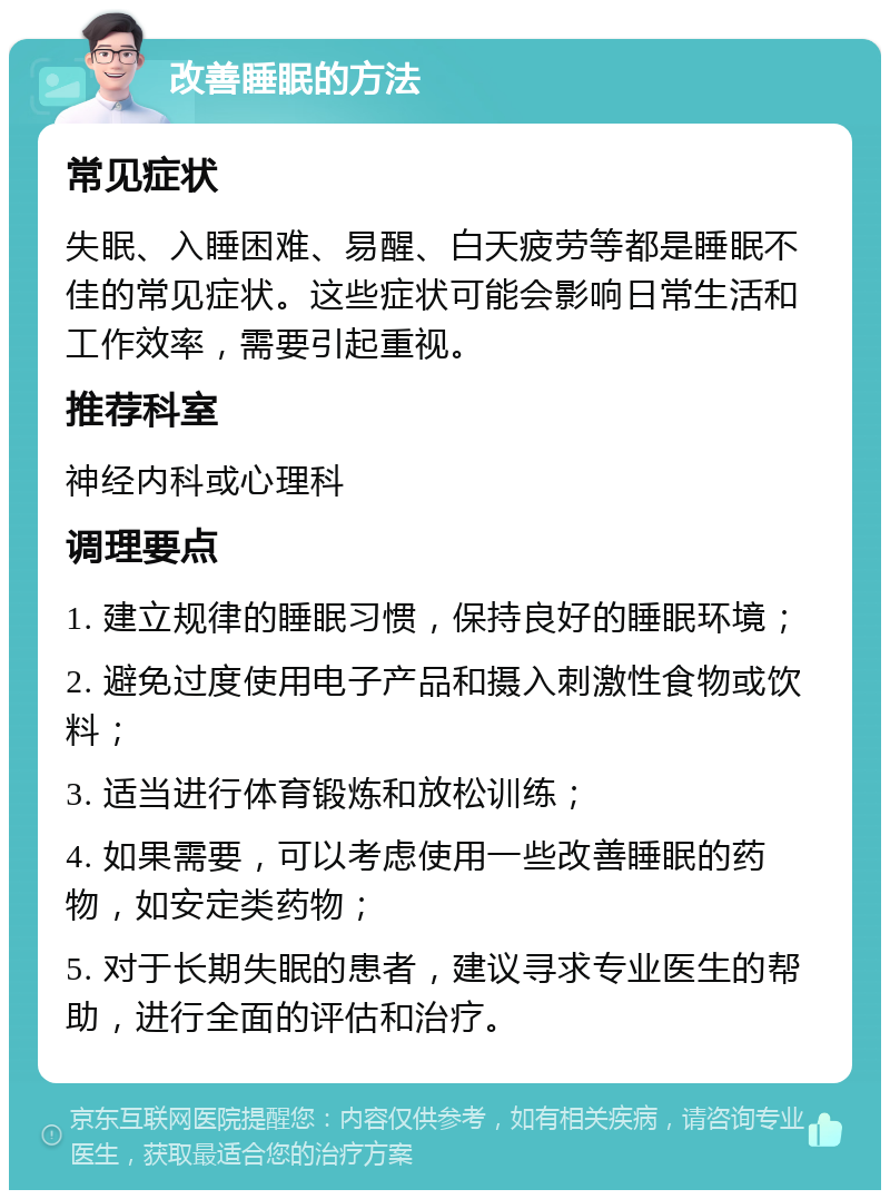 改善睡眠的方法 常见症状 失眠、入睡困难、易醒、白天疲劳等都是睡眠不佳的常见症状。这些症状可能会影响日常生活和工作效率，需要引起重视。 推荐科室 神经内科或心理科 调理要点 1. 建立规律的睡眠习惯，保持良好的睡眠环境； 2. 避免过度使用电子产品和摄入刺激性食物或饮料； 3. 适当进行体育锻炼和放松训练； 4. 如果需要，可以考虑使用一些改善睡眠的药物，如安定类药物； 5. 对于长期失眠的患者，建议寻求专业医生的帮助，进行全面的评估和治疗。