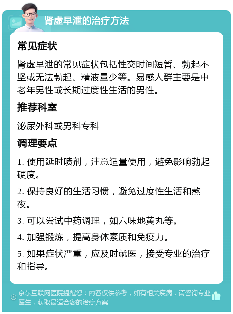 肾虚早泄的治疗方法 常见症状 肾虚早泄的常见症状包括性交时间短暂、勃起不坚或无法勃起、精液量少等。易感人群主要是中老年男性或长期过度性生活的男性。 推荐科室 泌尿外科或男科专科 调理要点 1. 使用延时喷剂，注意适量使用，避免影响勃起硬度。 2. 保持良好的生活习惯，避免过度性生活和熬夜。 3. 可以尝试中药调理，如六味地黄丸等。 4. 加强锻炼，提高身体素质和免疫力。 5. 如果症状严重，应及时就医，接受专业的治疗和指导。