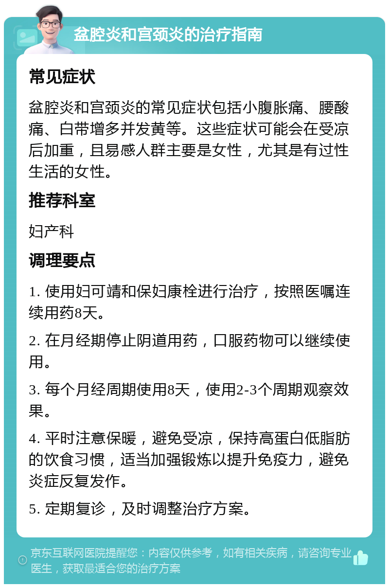 盆腔炎和宫颈炎的治疗指南 常见症状 盆腔炎和宫颈炎的常见症状包括小腹胀痛、腰酸痛、白带增多并发黄等。这些症状可能会在受凉后加重，且易感人群主要是女性，尤其是有过性生活的女性。 推荐科室 妇产科 调理要点 1. 使用妇可靖和保妇康栓进行治疗，按照医嘱连续用药8天。 2. 在月经期停止阴道用药，口服药物可以继续使用。 3. 每个月经周期使用8天，使用2-3个周期观察效果。 4. 平时注意保暖，避免受凉，保持高蛋白低脂肪的饮食习惯，适当加强锻炼以提升免疫力，避免炎症反复发作。 5. 定期复诊，及时调整治疗方案。