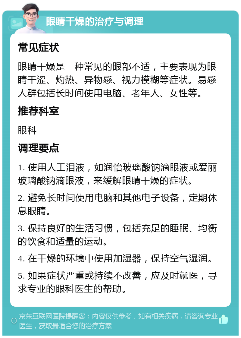 眼睛干燥的治疗与调理 常见症状 眼睛干燥是一种常见的眼部不适，主要表现为眼睛干涩、灼热、异物感、视力模糊等症状。易感人群包括长时间使用电脑、老年人、女性等。 推荐科室 眼科 调理要点 1. 使用人工泪液，如润怡玻璃酸钠滴眼液或爱丽玻璃酸钠滴眼液，来缓解眼睛干燥的症状。 2. 避免长时间使用电脑和其他电子设备，定期休息眼睛。 3. 保持良好的生活习惯，包括充足的睡眠、均衡的饮食和适量的运动。 4. 在干燥的环境中使用加湿器，保持空气湿润。 5. 如果症状严重或持续不改善，应及时就医，寻求专业的眼科医生的帮助。