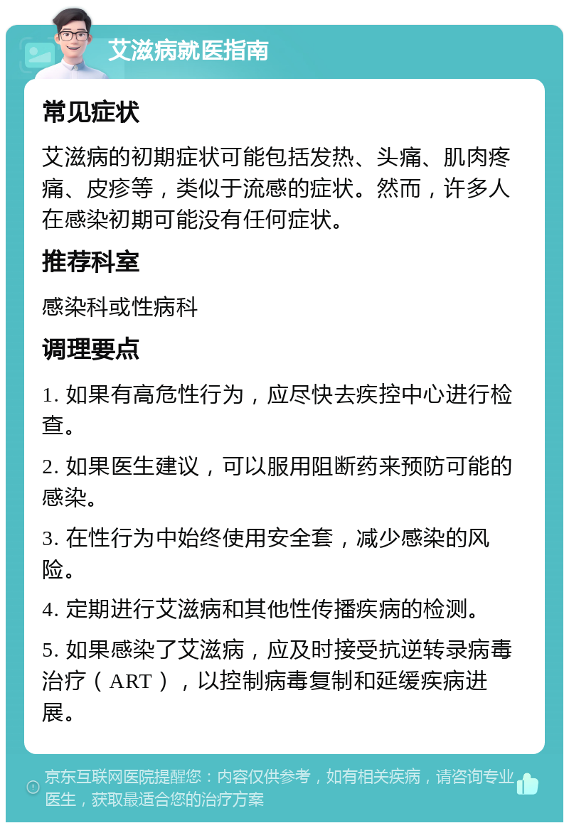 艾滋病就医指南 常见症状 艾滋病的初期症状可能包括发热、头痛、肌肉疼痛、皮疹等，类似于流感的症状。然而，许多人在感染初期可能没有任何症状。 推荐科室 感染科或性病科 调理要点 1. 如果有高危性行为，应尽快去疾控中心进行检查。 2. 如果医生建议，可以服用阻断药来预防可能的感染。 3. 在性行为中始终使用安全套，减少感染的风险。 4. 定期进行艾滋病和其他性传播疾病的检测。 5. 如果感染了艾滋病，应及时接受抗逆转录病毒治疗（ART），以控制病毒复制和延缓疾病进展。