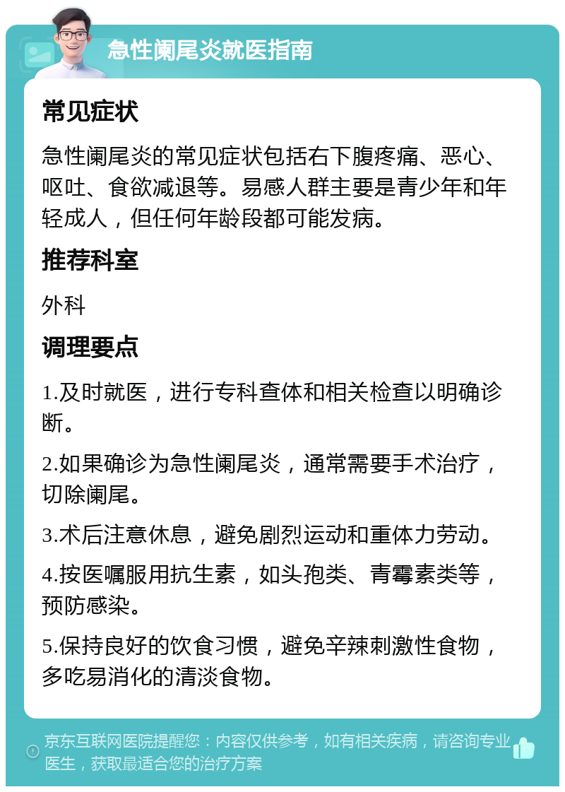 急性阑尾炎就医指南 常见症状 急性阑尾炎的常见症状包括右下腹疼痛、恶心、呕吐、食欲减退等。易感人群主要是青少年和年轻成人，但任何年龄段都可能发病。 推荐科室 外科 调理要点 1.及时就医，进行专科查体和相关检查以明确诊断。 2.如果确诊为急性阑尾炎，通常需要手术治疗，切除阑尾。 3.术后注意休息，避免剧烈运动和重体力劳动。 4.按医嘱服用抗生素，如头孢类、青霉素类等，预防感染。 5.保持良好的饮食习惯，避免辛辣刺激性食物，多吃易消化的清淡食物。