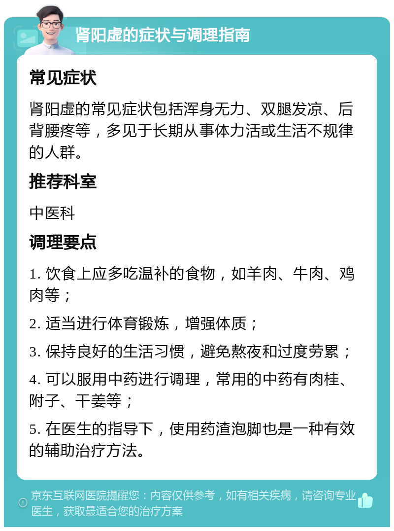 肾阳虚的症状与调理指南 常见症状 肾阳虚的常见症状包括浑身无力、双腿发凉、后背腰疼等，多见于长期从事体力活或生活不规律的人群。 推荐科室 中医科 调理要点 1. 饮食上应多吃温补的食物，如羊肉、牛肉、鸡肉等； 2. 适当进行体育锻炼，增强体质； 3. 保持良好的生活习惯，避免熬夜和过度劳累； 4. 可以服用中药进行调理，常用的中药有肉桂、附子、干姜等； 5. 在医生的指导下，使用药渣泡脚也是一种有效的辅助治疗方法。