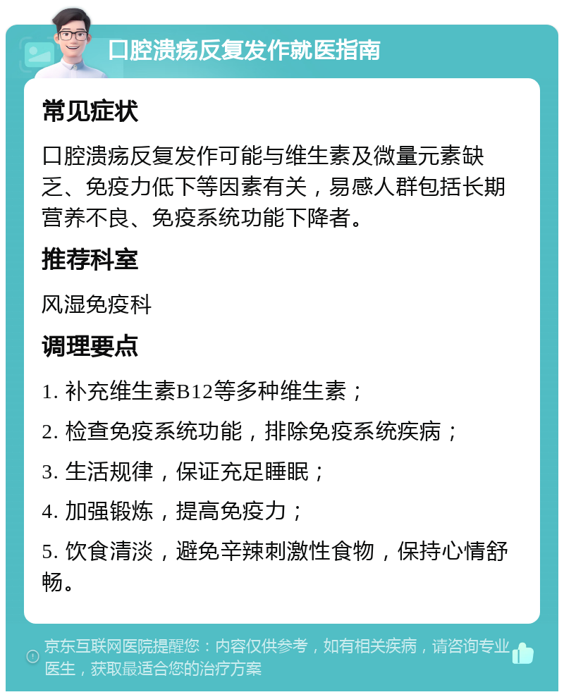 口腔溃疡反复发作就医指南 常见症状 口腔溃疡反复发作可能与维生素及微量元素缺乏、免疫力低下等因素有关，易感人群包括长期营养不良、免疫系统功能下降者。 推荐科室 风湿免疫科 调理要点 1. 补充维生素B12等多种维生素； 2. 检查免疫系统功能，排除免疫系统疾病； 3. 生活规律，保证充足睡眠； 4. 加强锻炼，提高免疫力； 5. 饮食清淡，避免辛辣刺激性食物，保持心情舒畅。