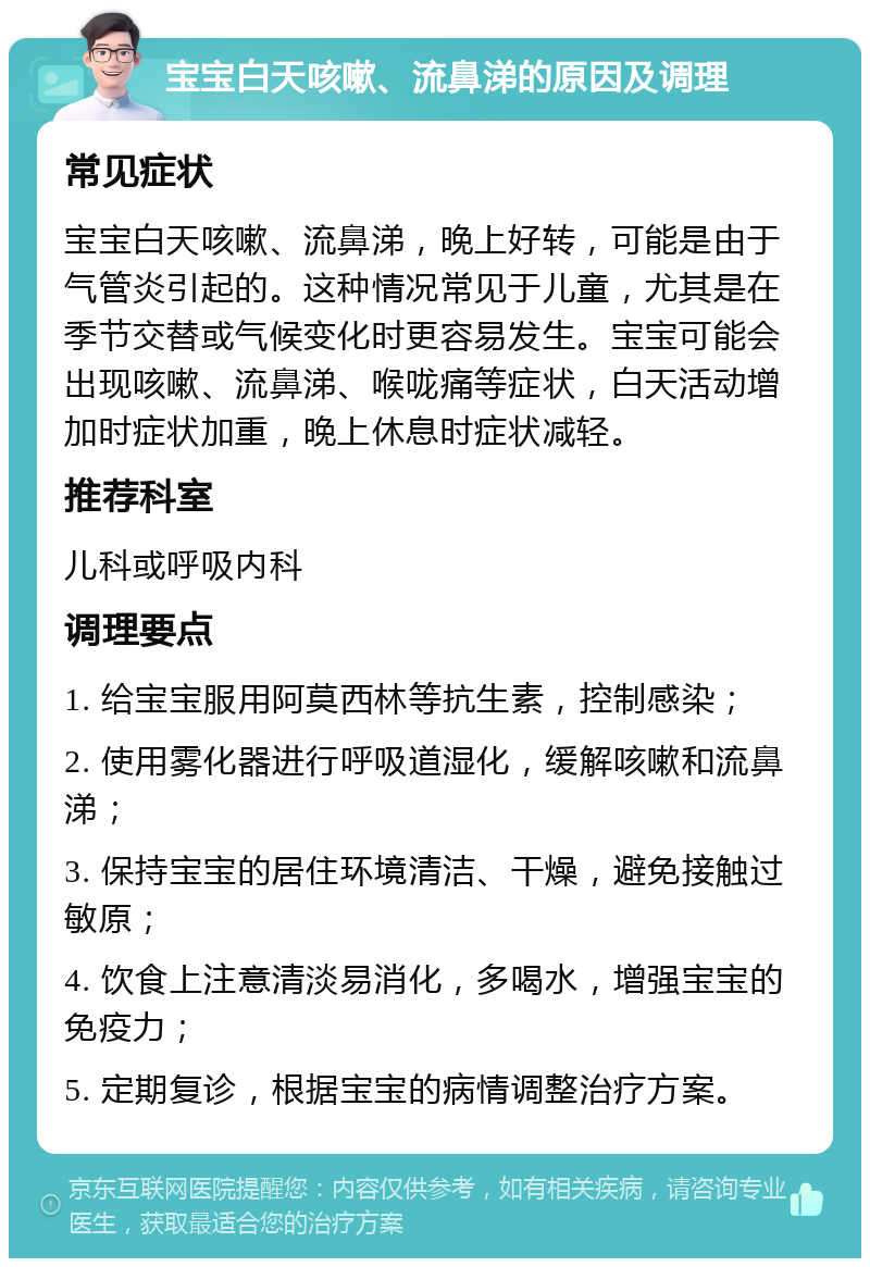 宝宝白天咳嗽、流鼻涕的原因及调理 常见症状 宝宝白天咳嗽、流鼻涕，晚上好转，可能是由于气管炎引起的。这种情况常见于儿童，尤其是在季节交替或气候变化时更容易发生。宝宝可能会出现咳嗽、流鼻涕、喉咙痛等症状，白天活动增加时症状加重，晚上休息时症状减轻。 推荐科室 儿科或呼吸内科 调理要点 1. 给宝宝服用阿莫西林等抗生素，控制感染； 2. 使用雾化器进行呼吸道湿化，缓解咳嗽和流鼻涕； 3. 保持宝宝的居住环境清洁、干燥，避免接触过敏原； 4. 饮食上注意清淡易消化，多喝水，增强宝宝的免疫力； 5. 定期复诊，根据宝宝的病情调整治疗方案。