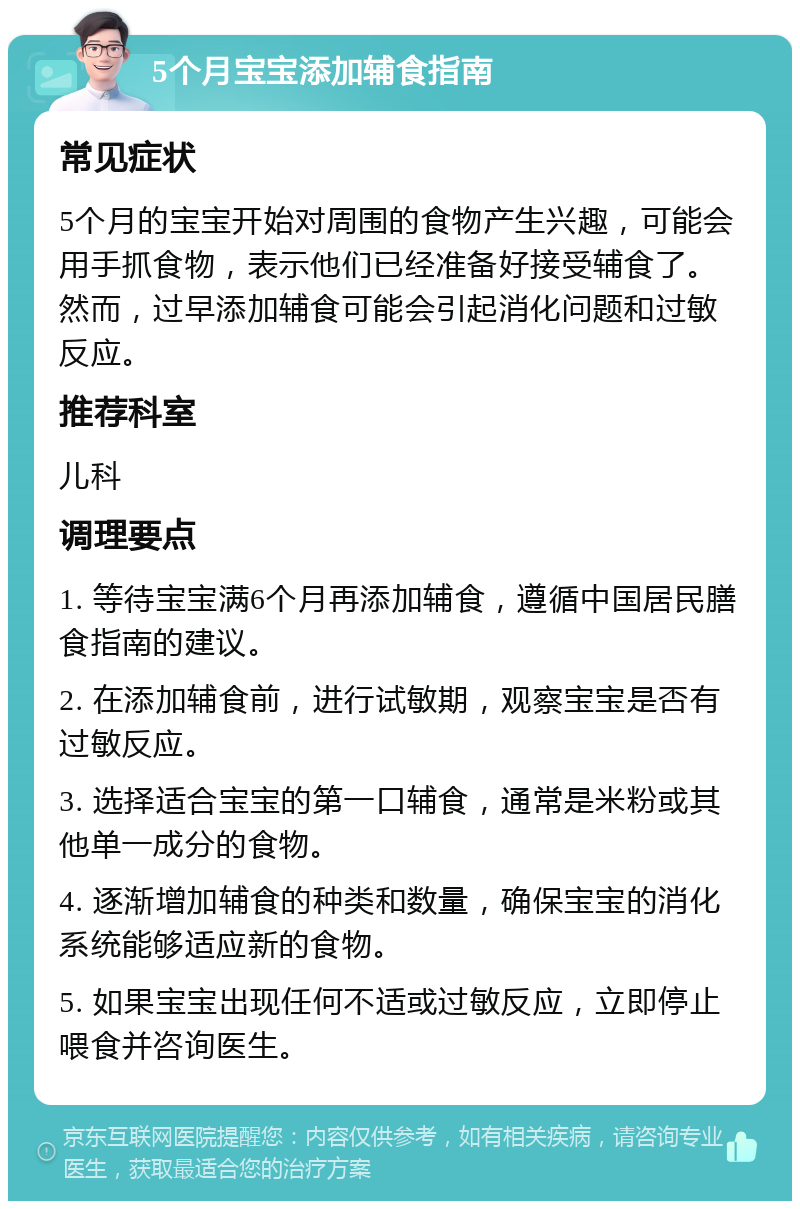 5个月宝宝添加辅食指南 常见症状 5个月的宝宝开始对周围的食物产生兴趣，可能会用手抓食物，表示他们已经准备好接受辅食了。然而，过早添加辅食可能会引起消化问题和过敏反应。 推荐科室 儿科 调理要点 1. 等待宝宝满6个月再添加辅食，遵循中国居民膳食指南的建议。 2. 在添加辅食前，进行试敏期，观察宝宝是否有过敏反应。 3. 选择适合宝宝的第一口辅食，通常是米粉或其他单一成分的食物。 4. 逐渐增加辅食的种类和数量，确保宝宝的消化系统能够适应新的食物。 5. 如果宝宝出现任何不适或过敏反应，立即停止喂食并咨询医生。