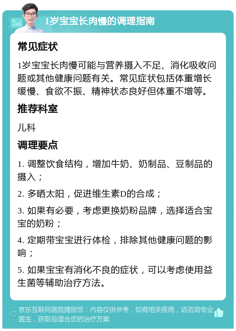 1岁宝宝长肉慢的调理指南 常见症状 1岁宝宝长肉慢可能与营养摄入不足、消化吸收问题或其他健康问题有关。常见症状包括体重增长缓慢、食欲不振、精神状态良好但体重不增等。 推荐科室 儿科 调理要点 1. 调整饮食结构，增加牛奶、奶制品、豆制品的摄入； 2. 多晒太阳，促进维生素D的合成； 3. 如果有必要，考虑更换奶粉品牌，选择适合宝宝的奶粉； 4. 定期带宝宝进行体检，排除其他健康问题的影响； 5. 如果宝宝有消化不良的症状，可以考虑使用益生菌等辅助治疗方法。