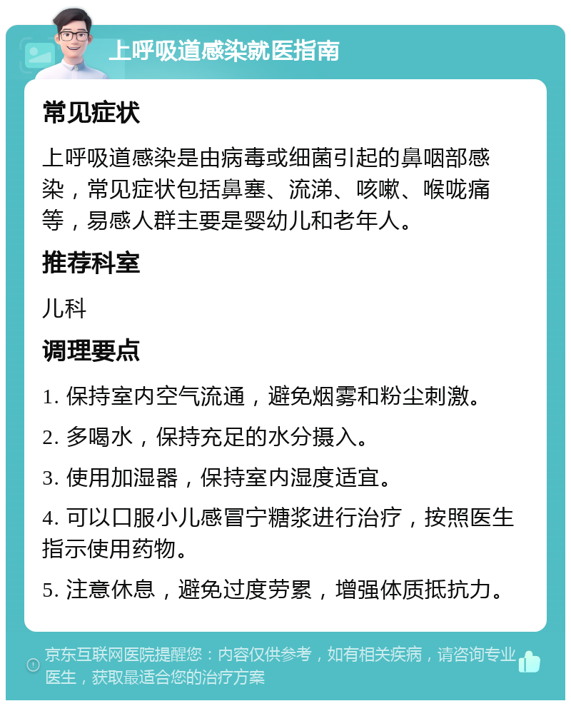 上呼吸道感染就医指南 常见症状 上呼吸道感染是由病毒或细菌引起的鼻咽部感染，常见症状包括鼻塞、流涕、咳嗽、喉咙痛等，易感人群主要是婴幼儿和老年人。 推荐科室 儿科 调理要点 1. 保持室内空气流通，避免烟雾和粉尘刺激。 2. 多喝水，保持充足的水分摄入。 3. 使用加湿器，保持室内湿度适宜。 4. 可以口服小儿感冒宁糖浆进行治疗，按照医生指示使用药物。 5. 注意休息，避免过度劳累，增强体质抵抗力。