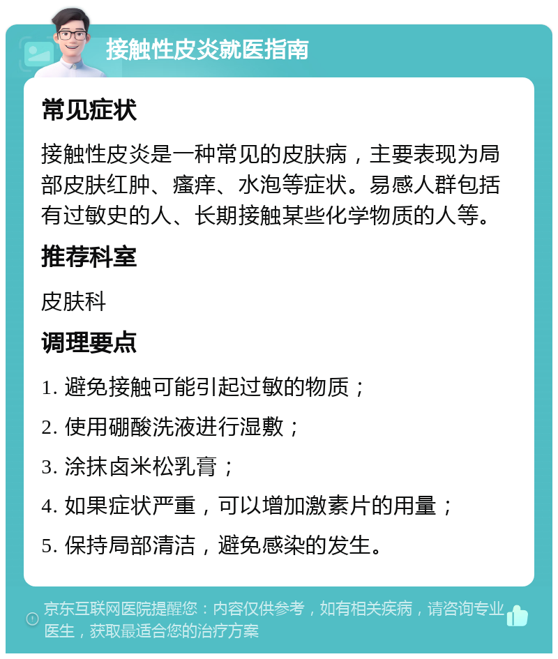 接触性皮炎就医指南 常见症状 接触性皮炎是一种常见的皮肤病，主要表现为局部皮肤红肿、瘙痒、水泡等症状。易感人群包括有过敏史的人、长期接触某些化学物质的人等。 推荐科室 皮肤科 调理要点 1. 避免接触可能引起过敏的物质； 2. 使用硼酸洗液进行湿敷； 3. 涂抹卤米松乳膏； 4. 如果症状严重，可以增加激素片的用量； 5. 保持局部清洁，避免感染的发生。