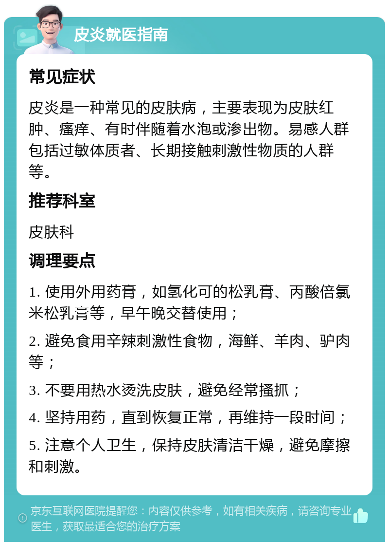 皮炎就医指南 常见症状 皮炎是一种常见的皮肤病，主要表现为皮肤红肿、瘙痒、有时伴随着水泡或渗出物。易感人群包括过敏体质者、长期接触刺激性物质的人群等。 推荐科室 皮肤科 调理要点 1. 使用外用药膏，如氢化可的松乳膏、丙酸倍氯米松乳膏等，早午晚交替使用； 2. 避免食用辛辣刺激性食物，海鲜、羊肉、驴肉等； 3. 不要用热水烫洗皮肤，避免经常搔抓； 4. 坚持用药，直到恢复正常，再维持一段时间； 5. 注意个人卫生，保持皮肤清洁干燥，避免摩擦和刺激。