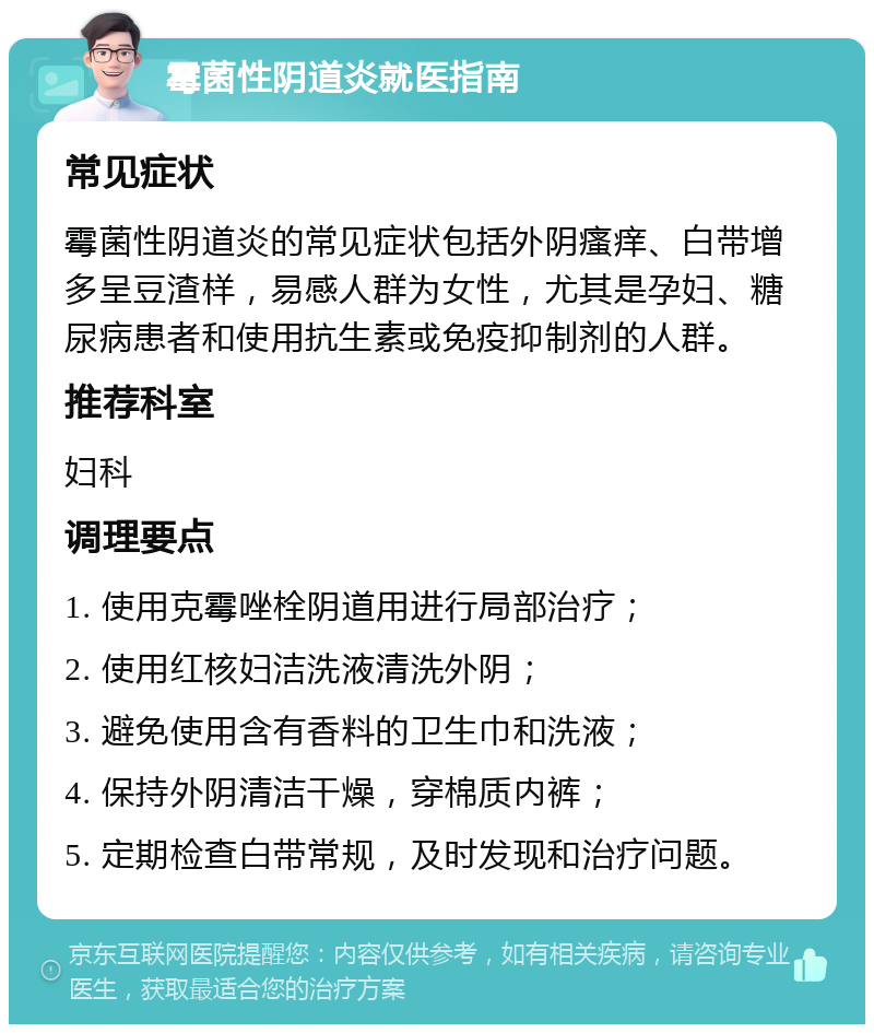 霉菌性阴道炎就医指南 常见症状 霉菌性阴道炎的常见症状包括外阴瘙痒、白带增多呈豆渣样，易感人群为女性，尤其是孕妇、糖尿病患者和使用抗生素或免疫抑制剂的人群。 推荐科室 妇科 调理要点 1. 使用克霉唑栓阴道用进行局部治疗； 2. 使用红核妇洁洗液清洗外阴； 3. 避免使用含有香料的卫生巾和洗液； 4. 保持外阴清洁干燥，穿棉质内裤； 5. 定期检查白带常规，及时发现和治疗问题。