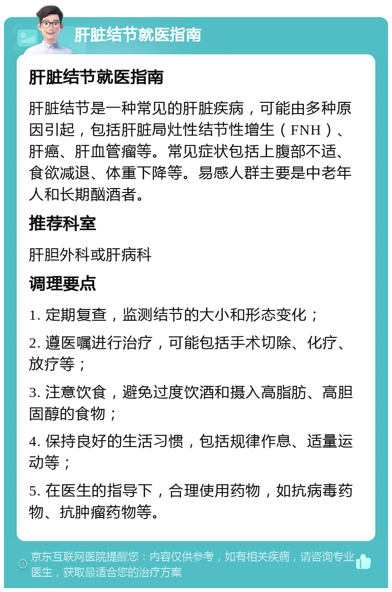 肝脏结节就医指南 肝脏结节就医指南 肝脏结节是一种常见的肝脏疾病，可能由多种原因引起，包括肝脏局灶性结节性增生（FNH）、肝癌、肝血管瘤等。常见症状包括上腹部不适、食欲减退、体重下降等。易感人群主要是中老年人和长期酗酒者。 推荐科室 肝胆外科或肝病科 调理要点 1. 定期复查，监测结节的大小和形态变化； 2. 遵医嘱进行治疗，可能包括手术切除、化疗、放疗等； 3. 注意饮食，避免过度饮酒和摄入高脂肪、高胆固醇的食物； 4. 保持良好的生活习惯，包括规律作息、适量运动等； 5. 在医生的指导下，合理使用药物，如抗病毒药物、抗肿瘤药物等。