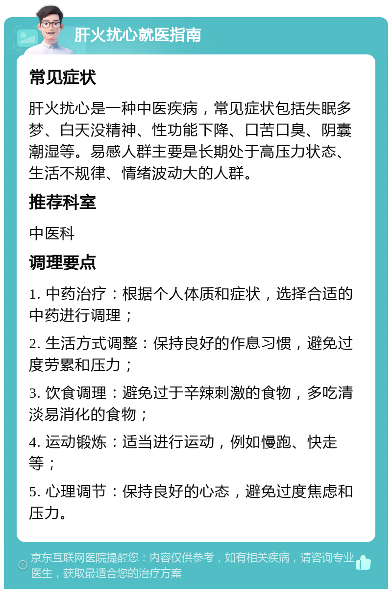 肝火扰心就医指南 常见症状 肝火扰心是一种中医疾病，常见症状包括失眠多梦、白天没精神、性功能下降、口苦口臭、阴囊潮湿等。易感人群主要是长期处于高压力状态、生活不规律、情绪波动大的人群。 推荐科室 中医科 调理要点 1. 中药治疗：根据个人体质和症状，选择合适的中药进行调理； 2. 生活方式调整：保持良好的作息习惯，避免过度劳累和压力； 3. 饮食调理：避免过于辛辣刺激的食物，多吃清淡易消化的食物； 4. 运动锻炼：适当进行运动，例如慢跑、快走等； 5. 心理调节：保持良好的心态，避免过度焦虑和压力。