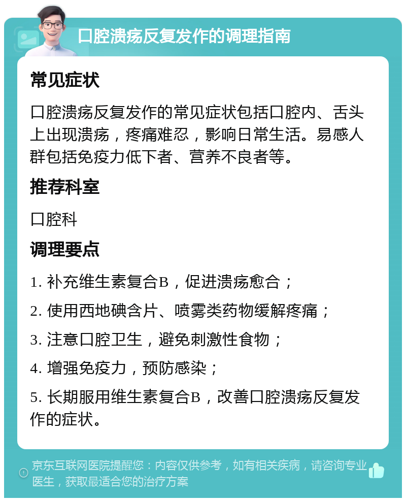 口腔溃疡反复发作的调理指南 常见症状 口腔溃疡反复发作的常见症状包括口腔内、舌头上出现溃疡，疼痛难忍，影响日常生活。易感人群包括免疫力低下者、营养不良者等。 推荐科室 口腔科 调理要点 1. 补充维生素复合B，促进溃疡愈合； 2. 使用西地碘含片、喷雾类药物缓解疼痛； 3. 注意口腔卫生，避免刺激性食物； 4. 增强免疫力，预防感染； 5. 长期服用维生素复合B，改善口腔溃疡反复发作的症状。