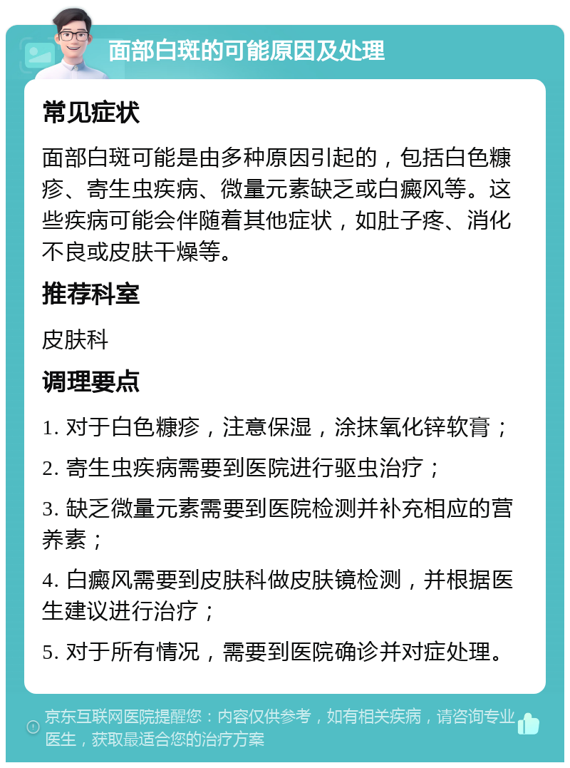 面部白斑的可能原因及处理 常见症状 面部白斑可能是由多种原因引起的，包括白色糠疹、寄生虫疾病、微量元素缺乏或白癜风等。这些疾病可能会伴随着其他症状，如肚子疼、消化不良或皮肤干燥等。 推荐科室 皮肤科 调理要点 1. 对于白色糠疹，注意保湿，涂抹氧化锌软膏； 2. 寄生虫疾病需要到医院进行驱虫治疗； 3. 缺乏微量元素需要到医院检测并补充相应的营养素； 4. 白癜风需要到皮肤科做皮肤镜检测，并根据医生建议进行治疗； 5. 对于所有情况，需要到医院确诊并对症处理。