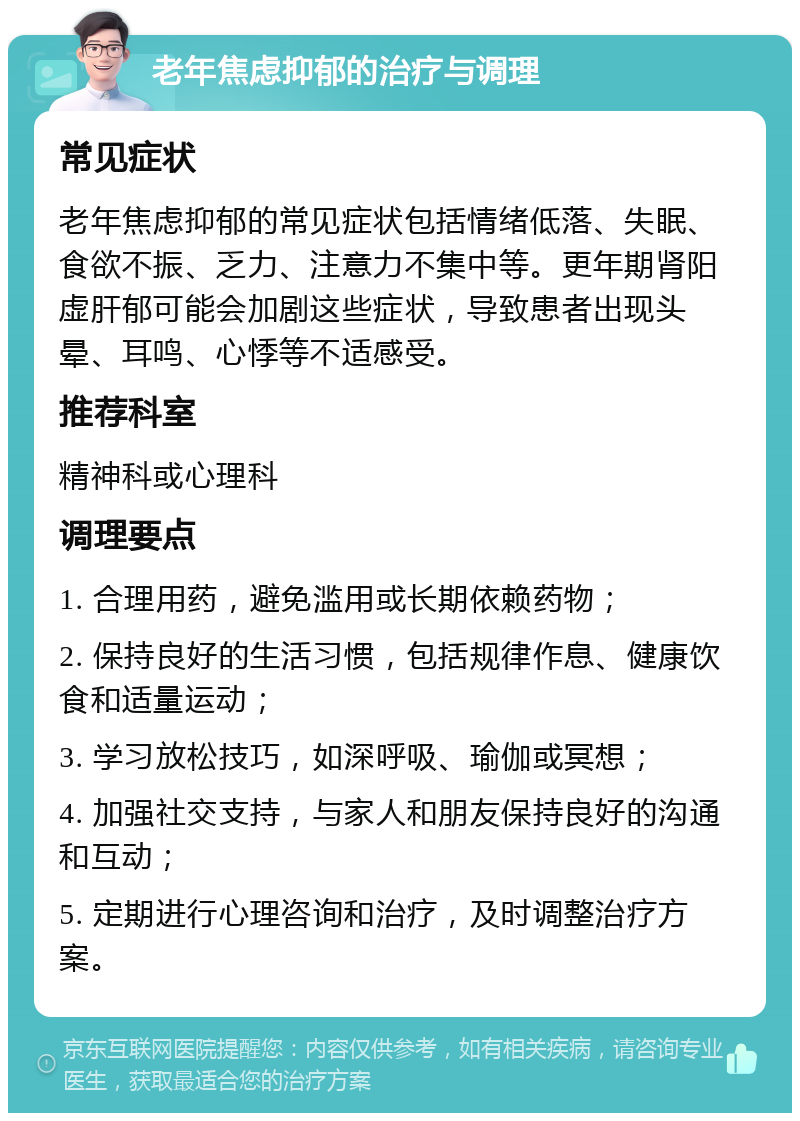 老年焦虑抑郁的治疗与调理 常见症状 老年焦虑抑郁的常见症状包括情绪低落、失眠、食欲不振、乏力、注意力不集中等。更年期肾阳虚肝郁可能会加剧这些症状，导致患者出现头晕、耳鸣、心悸等不适感受。 推荐科室 精神科或心理科 调理要点 1. 合理用药，避免滥用或长期依赖药物； 2. 保持良好的生活习惯，包括规律作息、健康饮食和适量运动； 3. 学习放松技巧，如深呼吸、瑜伽或冥想； 4. 加强社交支持，与家人和朋友保持良好的沟通和互动； 5. 定期进行心理咨询和治疗，及时调整治疗方案。