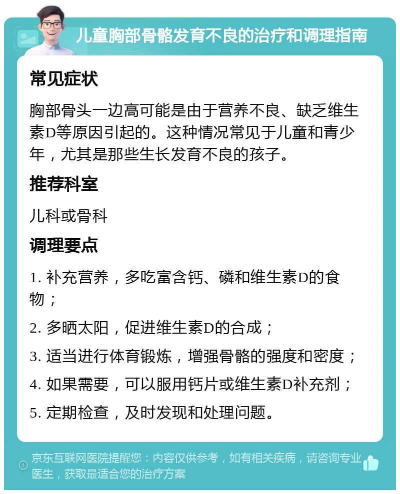 儿童胸部骨骼发育不良的治疗和调理指南 常见症状 胸部骨头一边高可能是由于营养不良、缺乏维生素D等原因引起的。这种情况常见于儿童和青少年，尤其是那些生长发育不良的孩子。 推荐科室 儿科或骨科 调理要点 1. 补充营养，多吃富含钙、磷和维生素D的食物； 2. 多晒太阳，促进维生素D的合成； 3. 适当进行体育锻炼，增强骨骼的强度和密度； 4. 如果需要，可以服用钙片或维生素D补充剂； 5. 定期检查，及时发现和处理问题。