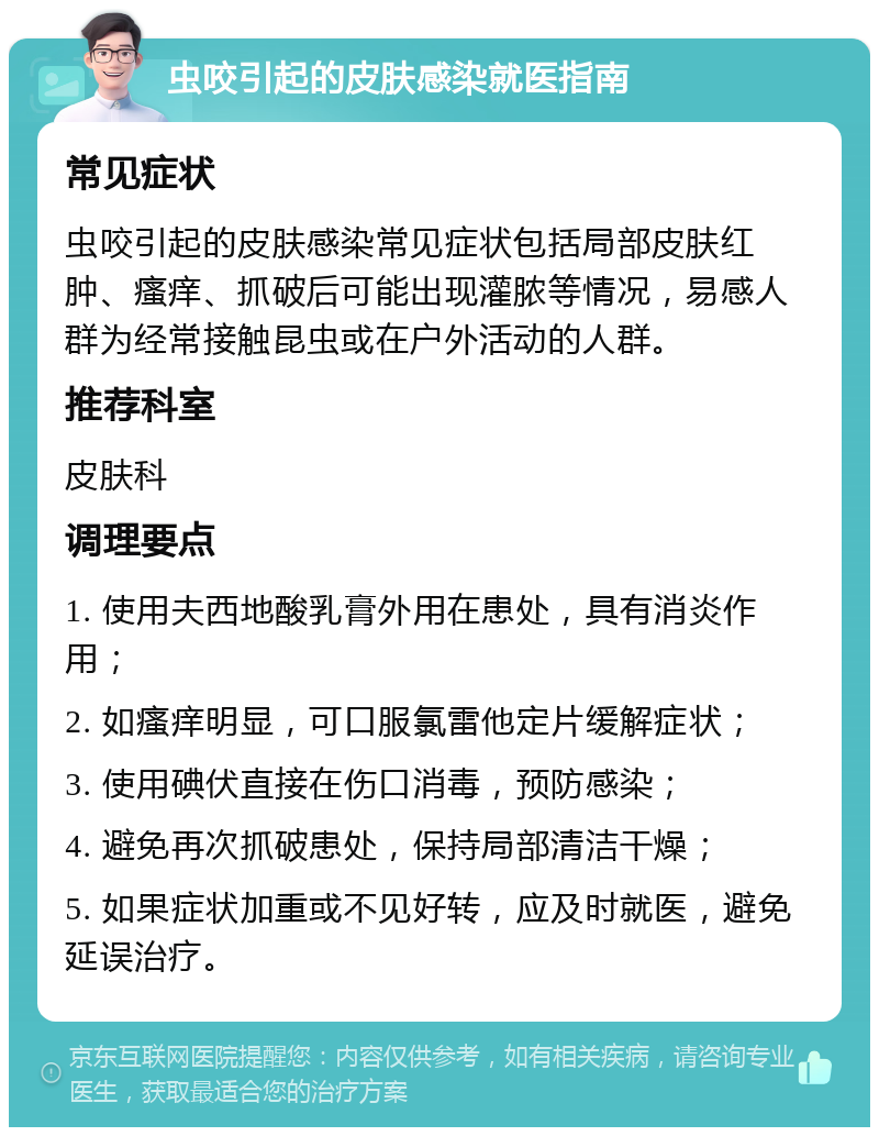 虫咬引起的皮肤感染就医指南 常见症状 虫咬引起的皮肤感染常见症状包括局部皮肤红肿、瘙痒、抓破后可能出现灌脓等情况，易感人群为经常接触昆虫或在户外活动的人群。 推荐科室 皮肤科 调理要点 1. 使用夫西地酸乳膏外用在患处，具有消炎作用； 2. 如瘙痒明显，可口服氯雷他定片缓解症状； 3. 使用碘伏直接在伤口消毒，预防感染； 4. 避免再次抓破患处，保持局部清洁干燥； 5. 如果症状加重或不见好转，应及时就医，避免延误治疗。