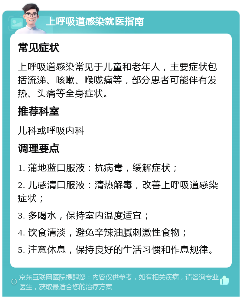 上呼吸道感染就医指南 常见症状 上呼吸道感染常见于儿童和老年人，主要症状包括流涕、咳嗽、喉咙痛等，部分患者可能伴有发热、头痛等全身症状。 推荐科室 儿科或呼吸内科 调理要点 1. 蒲地蓝口服液：抗病毒，缓解症状； 2. 儿感清口服液：清热解毒，改善上呼吸道感染症状； 3. 多喝水，保持室内温度适宜； 4. 饮食清淡，避免辛辣油腻刺激性食物； 5. 注意休息，保持良好的生活习惯和作息规律。