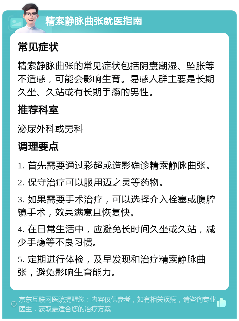 精索静脉曲张就医指南 常见症状 精索静脉曲张的常见症状包括阴囊潮湿、坠胀等不适感，可能会影响生育。易感人群主要是长期久坐、久站或有长期手瘾的男性。 推荐科室 泌尿外科或男科 调理要点 1. 首先需要通过彩超或造影确诊精索静脉曲张。 2. 保守治疗可以服用迈之灵等药物。 3. 如果需要手术治疗，可以选择介入栓塞或腹腔镜手术，效果满意且恢复快。 4. 在日常生活中，应避免长时间久坐或久站，减少手瘾等不良习惯。 5. 定期进行体检，及早发现和治疗精索静脉曲张，避免影响生育能力。