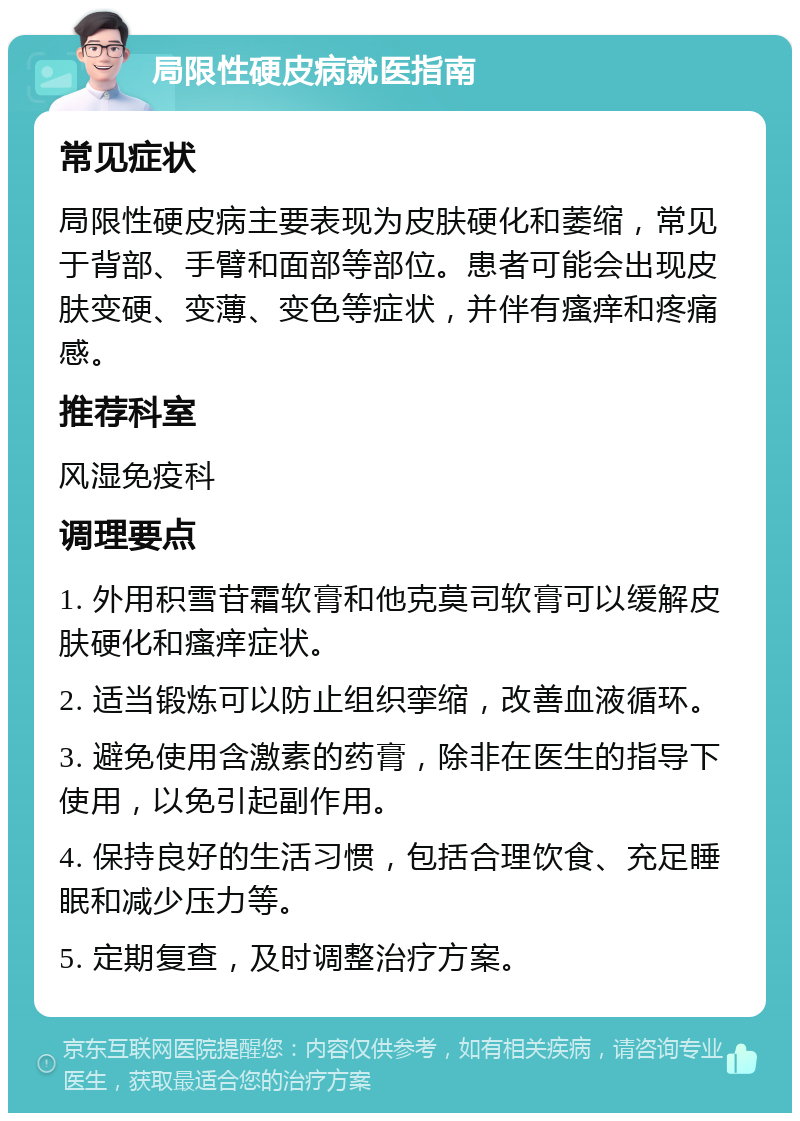 局限性硬皮病就医指南 常见症状 局限性硬皮病主要表现为皮肤硬化和萎缩，常见于背部、手臂和面部等部位。患者可能会出现皮肤变硬、变薄、变色等症状，并伴有瘙痒和疼痛感。 推荐科室 风湿免疫科 调理要点 1. 外用积雪苷霜软膏和他克莫司软膏可以缓解皮肤硬化和瘙痒症状。 2. 适当锻炼可以防止组织挛缩，改善血液循环。 3. 避免使用含激素的药膏，除非在医生的指导下使用，以免引起副作用。 4. 保持良好的生活习惯，包括合理饮食、充足睡眠和减少压力等。 5. 定期复查，及时调整治疗方案。