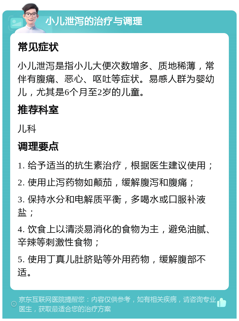 小儿泄泻的治疗与调理 常见症状 小儿泄泻是指小儿大便次数增多、质地稀薄，常伴有腹痛、恶心、呕吐等症状。易感人群为婴幼儿，尤其是6个月至2岁的儿童。 推荐科室 儿科 调理要点 1. 给予适当的抗生素治疗，根据医生建议使用； 2. 使用止泻药物如颠茄，缓解腹泻和腹痛； 3. 保持水分和电解质平衡，多喝水或口服补液盐； 4. 饮食上以清淡易消化的食物为主，避免油腻、辛辣等刺激性食物； 5. 使用丁真儿肚脐贴等外用药物，缓解腹部不适。