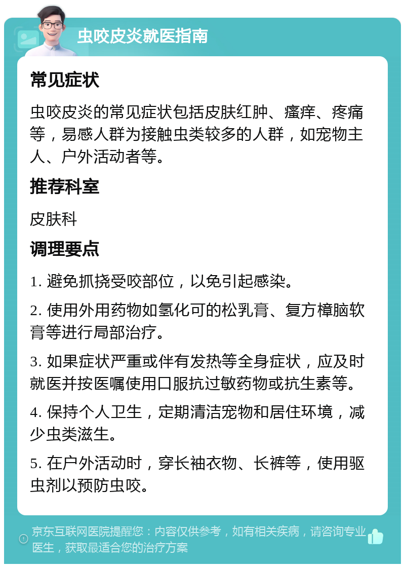 虫咬皮炎就医指南 常见症状 虫咬皮炎的常见症状包括皮肤红肿、瘙痒、疼痛等，易感人群为接触虫类较多的人群，如宠物主人、户外活动者等。 推荐科室 皮肤科 调理要点 1. 避免抓挠受咬部位，以免引起感染。 2. 使用外用药物如氢化可的松乳膏、复方樟脑软膏等进行局部治疗。 3. 如果症状严重或伴有发热等全身症状，应及时就医并按医嘱使用口服抗过敏药物或抗生素等。 4. 保持个人卫生，定期清洁宠物和居住环境，减少虫类滋生。 5. 在户外活动时，穿长袖衣物、长裤等，使用驱虫剂以预防虫咬。