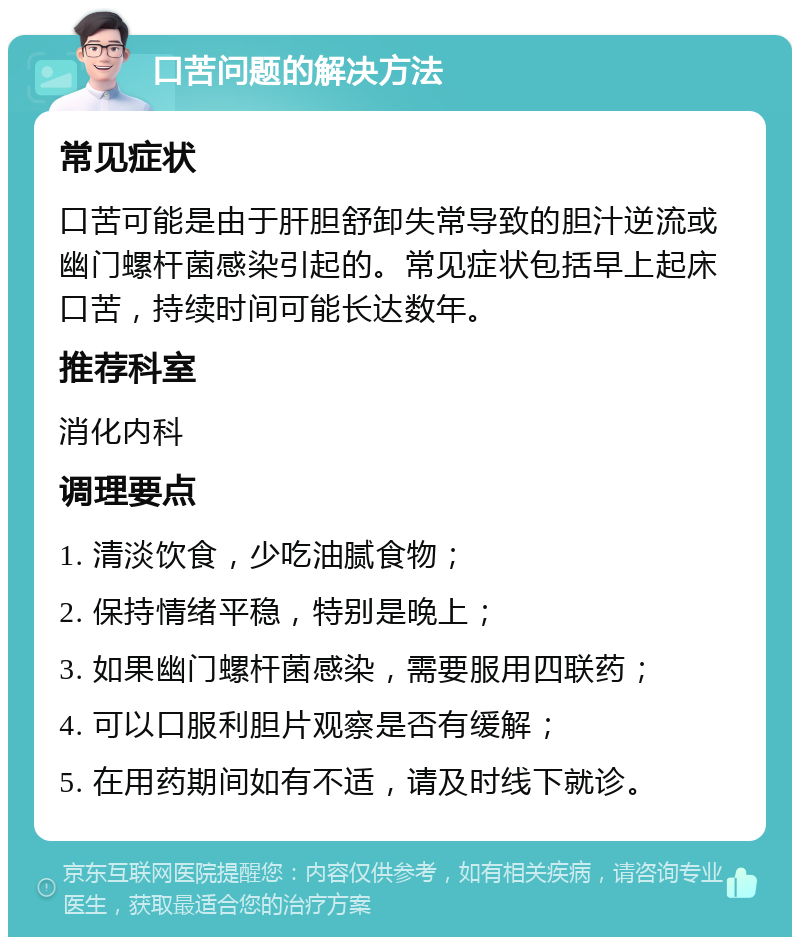 口苦问题的解决方法 常见症状 口苦可能是由于肝胆舒卸失常导致的胆汁逆流或幽门螺杆菌感染引起的。常见症状包括早上起床口苦，持续时间可能长达数年。 推荐科室 消化内科 调理要点 1. 清淡饮食，少吃油腻食物； 2. 保持情绪平稳，特别是晚上； 3. 如果幽门螺杆菌感染，需要服用四联药； 4. 可以口服利胆片观察是否有缓解； 5. 在用药期间如有不适，请及时线下就诊。