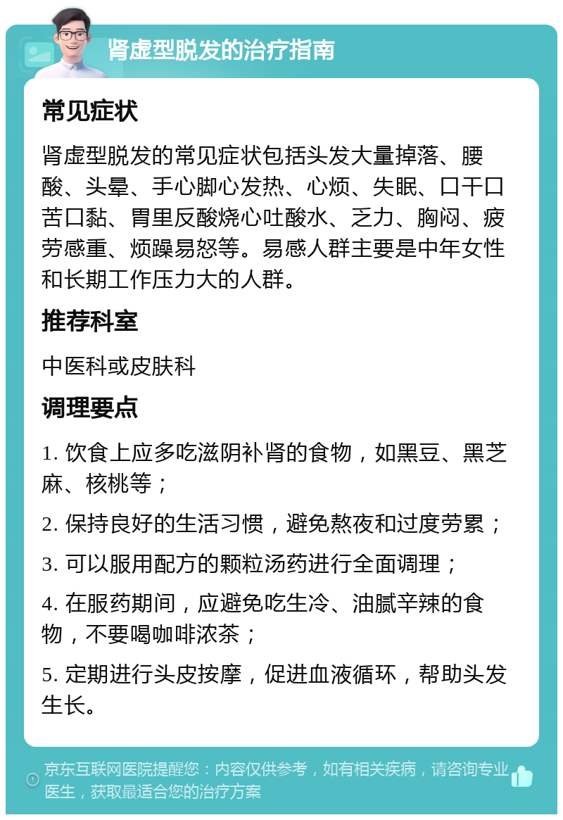 肾虚型脱发的治疗指南 常见症状 肾虚型脱发的常见症状包括头发大量掉落、腰酸、头晕、手心脚心发热、心烦、失眠、口干口苦口黏、胃里反酸烧心吐酸水、乏力、胸闷、疲劳感重、烦躁易怒等。易感人群主要是中年女性和长期工作压力大的人群。 推荐科室 中医科或皮肤科 调理要点 1. 饮食上应多吃滋阴补肾的食物，如黑豆、黑芝麻、核桃等； 2. 保持良好的生活习惯，避免熬夜和过度劳累； 3. 可以服用配方的颗粒汤药进行全面调理； 4. 在服药期间，应避免吃生冷、油腻辛辣的食物，不要喝咖啡浓茶； 5. 定期进行头皮按摩，促进血液循环，帮助头发生长。