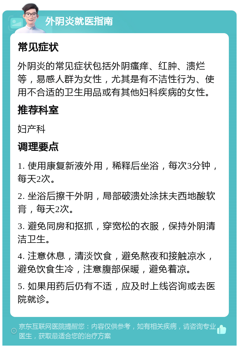 外阴炎就医指南 常见症状 外阴炎的常见症状包括外阴瘙痒、红肿、溃烂等，易感人群为女性，尤其是有不洁性行为、使用不合适的卫生用品或有其他妇科疾病的女性。 推荐科室 妇产科 调理要点 1. 使用康复新液外用，稀释后坐浴，每次3分钟，每天2次。 2. 坐浴后擦干外阴，局部破溃处涂抹夫西地酸软膏，每天2次。 3. 避免同房和抠抓，穿宽松的衣服，保持外阴清洁卫生。 4. 注意休息，清淡饮食，避免熬夜和接触凉水，避免饮食生冷，注意腹部保暖，避免着凉。 5. 如果用药后仍有不适，应及时上线咨询或去医院就诊。