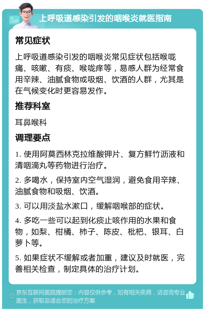 上呼吸道感染引发的咽喉炎就医指南 常见症状 上呼吸道感染引发的咽喉炎常见症状包括喉咙痛、咳嗽、有痰、喉咙痒等，易感人群为经常食用辛辣、油腻食物或吸烟、饮酒的人群，尤其是在气候变化时更容易发作。 推荐科室 耳鼻喉科 调理要点 1. 使用阿莫西林克拉维酸钾片、复方鲜竹沥液和清咽滴丸等药物进行治疗。 2. 多喝水，保持室内空气湿润，避免食用辛辣、油腻食物和吸烟、饮酒。 3. 可以用淡盐水漱口，缓解咽喉部的症状。 4. 多吃一些可以起到化痰止咳作用的水果和食物，如梨、柑橘、柿子、陈皮、枇杷、银耳、白萝卜等。 5. 如果症状不缓解或者加重，建议及时就医，完善相关检查，制定具体的治疗计划。