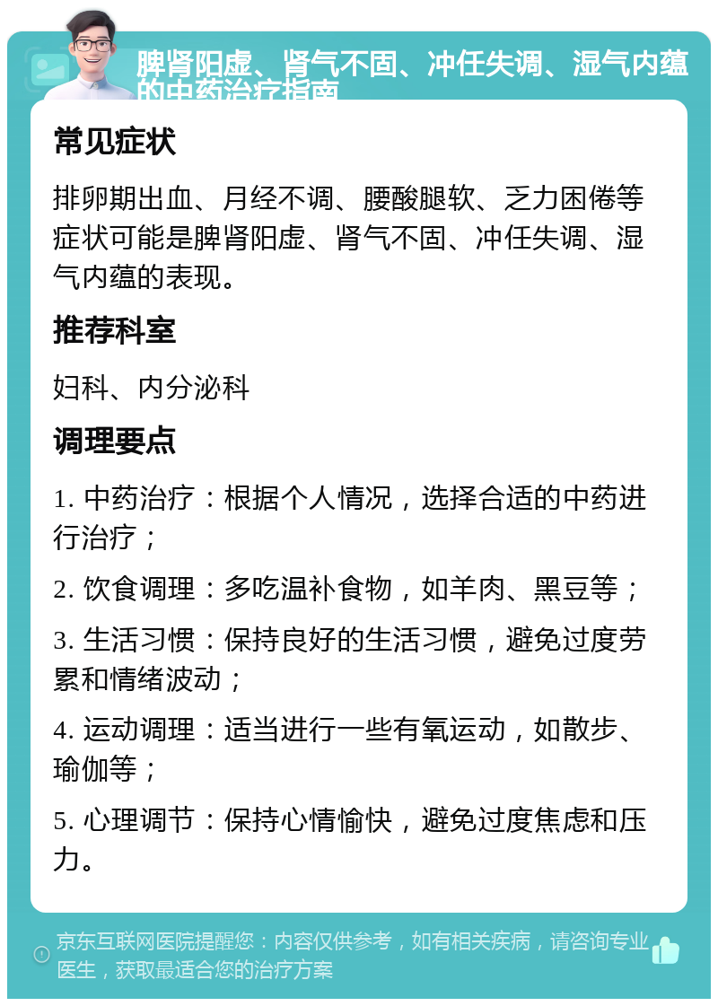 脾肾阳虚、肾气不固、冲任失调、湿气内蕴的中药治疗指南 常见症状 排卵期出血、月经不调、腰酸腿软、乏力困倦等症状可能是脾肾阳虚、肾气不固、冲任失调、湿气内蕴的表现。 推荐科室 妇科、内分泌科 调理要点 1. 中药治疗：根据个人情况，选择合适的中药进行治疗； 2. 饮食调理：多吃温补食物，如羊肉、黑豆等； 3. 生活习惯：保持良好的生活习惯，避免过度劳累和情绪波动； 4. 运动调理：适当进行一些有氧运动，如散步、瑜伽等； 5. 心理调节：保持心情愉快，避免过度焦虑和压力。