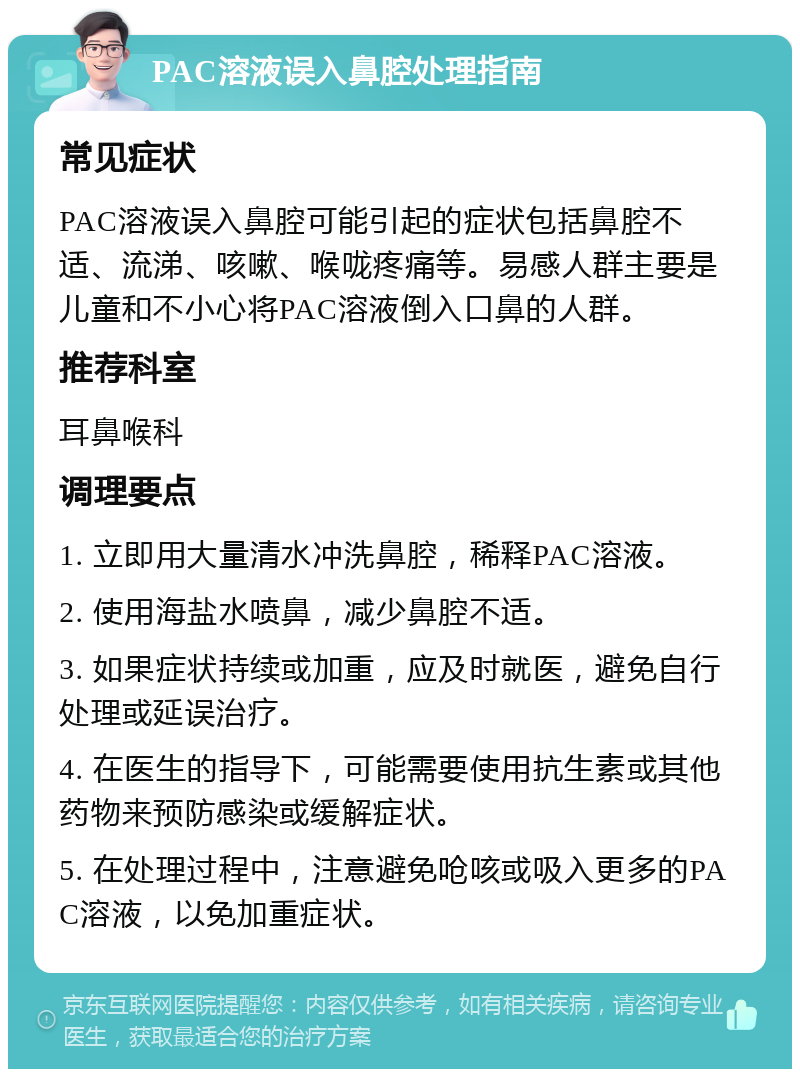 PAC溶液误入鼻腔处理指南 常见症状 PAC溶液误入鼻腔可能引起的症状包括鼻腔不适、流涕、咳嗽、喉咙疼痛等。易感人群主要是儿童和不小心将PAC溶液倒入口鼻的人群。 推荐科室 耳鼻喉科 调理要点 1. 立即用大量清水冲洗鼻腔，稀释PAC溶液。 2. 使用海盐水喷鼻，减少鼻腔不适。 3. 如果症状持续或加重，应及时就医，避免自行处理或延误治疗。 4. 在医生的指导下，可能需要使用抗生素或其他药物来预防感染或缓解症状。 5. 在处理过程中，注意避免呛咳或吸入更多的PAC溶液，以免加重症状。