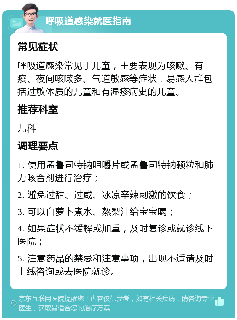 呼吸道感染就医指南 常见症状 呼吸道感染常见于儿童，主要表现为咳嗽、有痰、夜间咳嗽多、气道敏感等症状，易感人群包括过敏体质的儿童和有湿疹病史的儿童。 推荐科室 儿科 调理要点 1. 使用孟鲁司特钠咀嚼片或孟鲁司特钠颗粒和肺力咳合剂进行治疗； 2. 避免过甜、过咸、冰凉辛辣刺激的饮食； 3. 可以白萝卜煮水、熬梨汁给宝宝喝； 4. 如果症状不缓解或加重，及时复诊或就诊线下医院； 5. 注意药品的禁忌和注意事项，出现不适请及时上线咨询或去医院就诊。