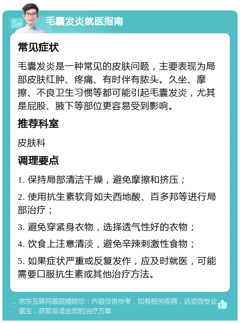 毛囊发炎就医指南 常见症状 毛囊发炎是一种常见的皮肤问题，主要表现为局部皮肤红肿、疼痛、有时伴有脓头。久坐、摩擦、不良卫生习惯等都可能引起毛囊发炎，尤其是屁股、腋下等部位更容易受到影响。 推荐科室 皮肤科 调理要点 1. 保持局部清洁干燥，避免摩擦和挤压； 2. 使用抗生素软膏如夫西地酸、百多邦等进行局部治疗； 3. 避免穿紧身衣物，选择透气性好的衣物； 4. 饮食上注意清淡，避免辛辣刺激性食物； 5. 如果症状严重或反复发作，应及时就医，可能需要口服抗生素或其他治疗方法。