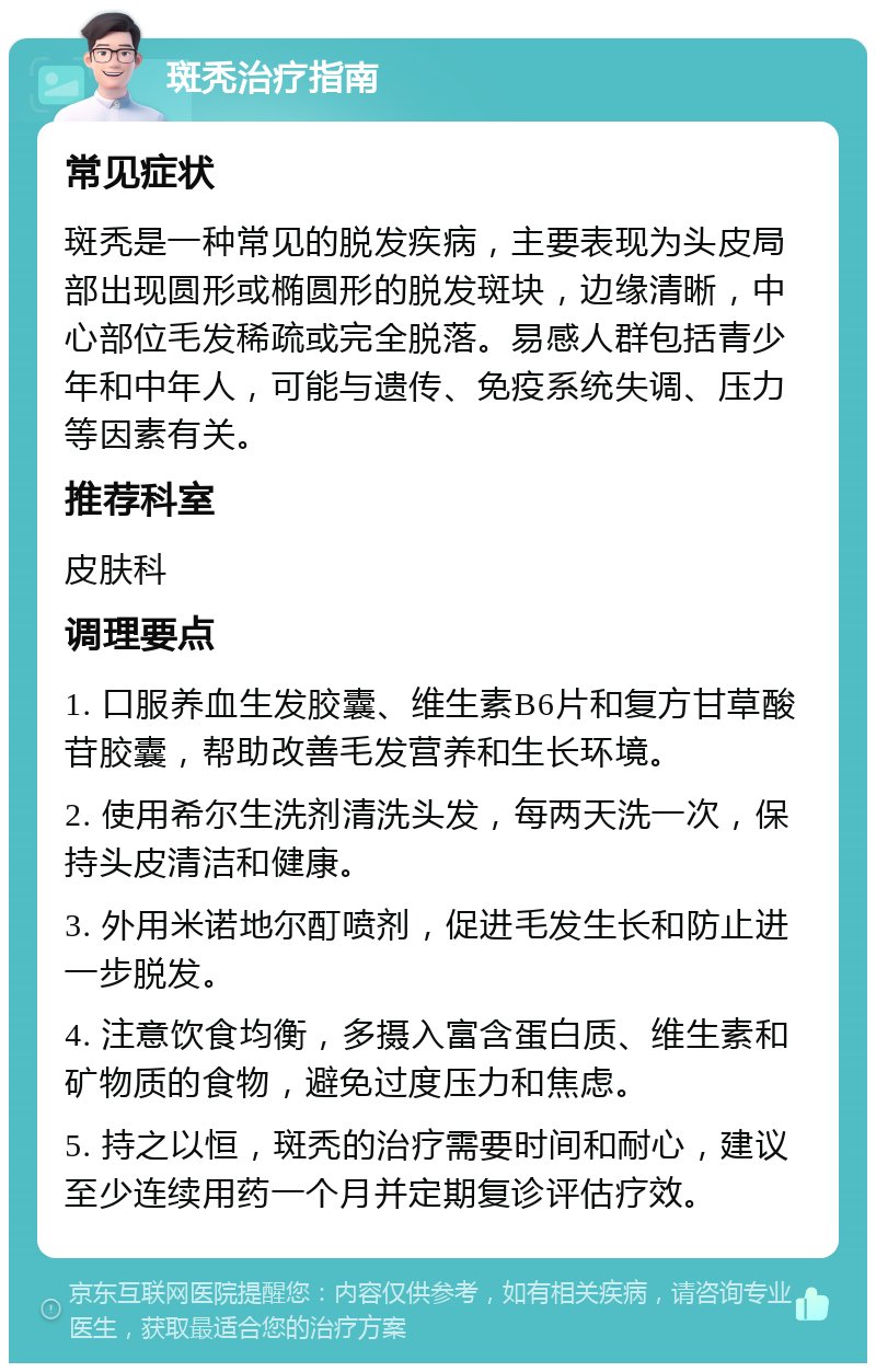 斑秃治疗指南 常见症状 斑秃是一种常见的脱发疾病，主要表现为头皮局部出现圆形或椭圆形的脱发斑块，边缘清晰，中心部位毛发稀疏或完全脱落。易感人群包括青少年和中年人，可能与遗传、免疫系统失调、压力等因素有关。 推荐科室 皮肤科 调理要点 1. 口服养血生发胶囊、维生素B6片和复方甘草酸苷胶囊，帮助改善毛发营养和生长环境。 2. 使用希尔生洗剂清洗头发，每两天洗一次，保持头皮清洁和健康。 3. 外用米诺地尔酊喷剂，促进毛发生长和防止进一步脱发。 4. 注意饮食均衡，多摄入富含蛋白质、维生素和矿物质的食物，避免过度压力和焦虑。 5. 持之以恒，斑秃的治疗需要时间和耐心，建议至少连续用药一个月并定期复诊评估疗效。