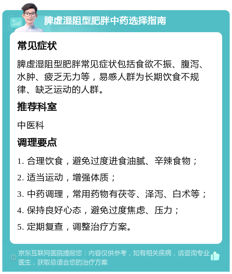 脾虚湿阻型肥胖中药选择指南 常见症状 脾虚湿阻型肥胖常见症状包括食欲不振、腹泻、水肿、疲乏无力等，易感人群为长期饮食不规律、缺乏运动的人群。 推荐科室 中医科 调理要点 1. 合理饮食，避免过度进食油腻、辛辣食物； 2. 适当运动，增强体质； 3. 中药调理，常用药物有茯苓、泽泻、白术等； 4. 保持良好心态，避免过度焦虑、压力； 5. 定期复查，调整治疗方案。