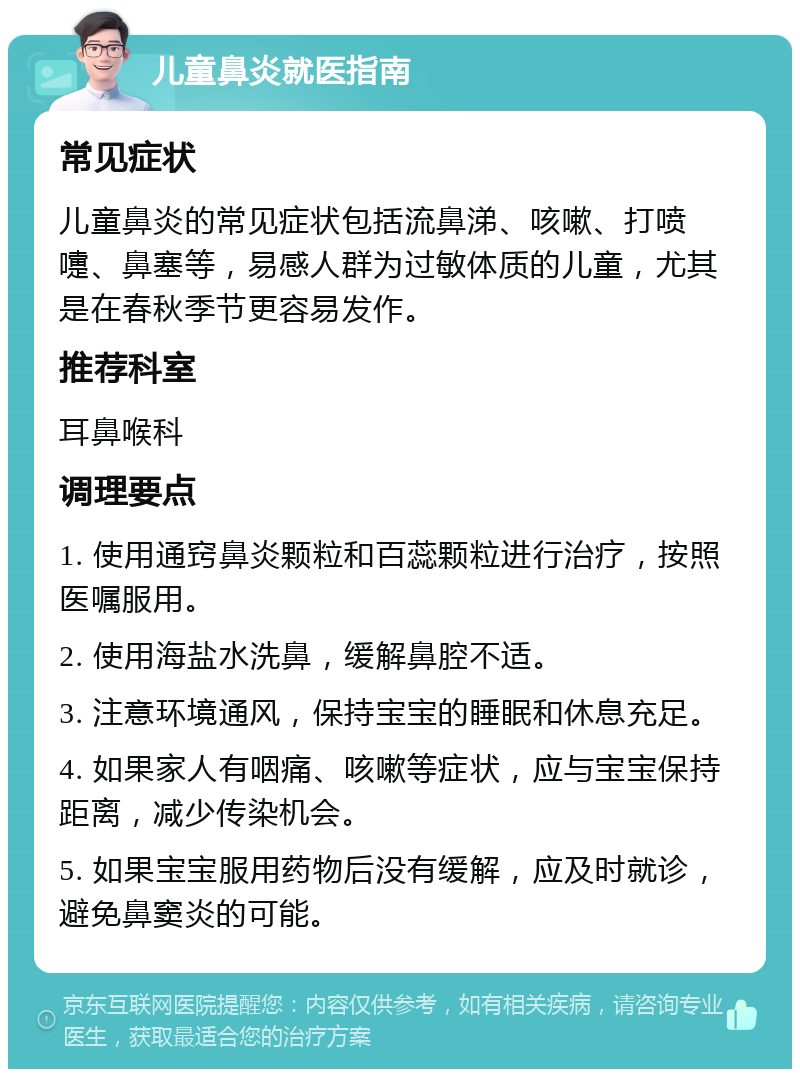 儿童鼻炎就医指南 常见症状 儿童鼻炎的常见症状包括流鼻涕、咳嗽、打喷嚏、鼻塞等，易感人群为过敏体质的儿童，尤其是在春秋季节更容易发作。 推荐科室 耳鼻喉科 调理要点 1. 使用通窍鼻炎颗粒和百蕊颗粒进行治疗，按照医嘱服用。 2. 使用海盐水洗鼻，缓解鼻腔不适。 3. 注意环境通风，保持宝宝的睡眠和休息充足。 4. 如果家人有咽痛、咳嗽等症状，应与宝宝保持距离，减少传染机会。 5. 如果宝宝服用药物后没有缓解，应及时就诊，避免鼻窦炎的可能。