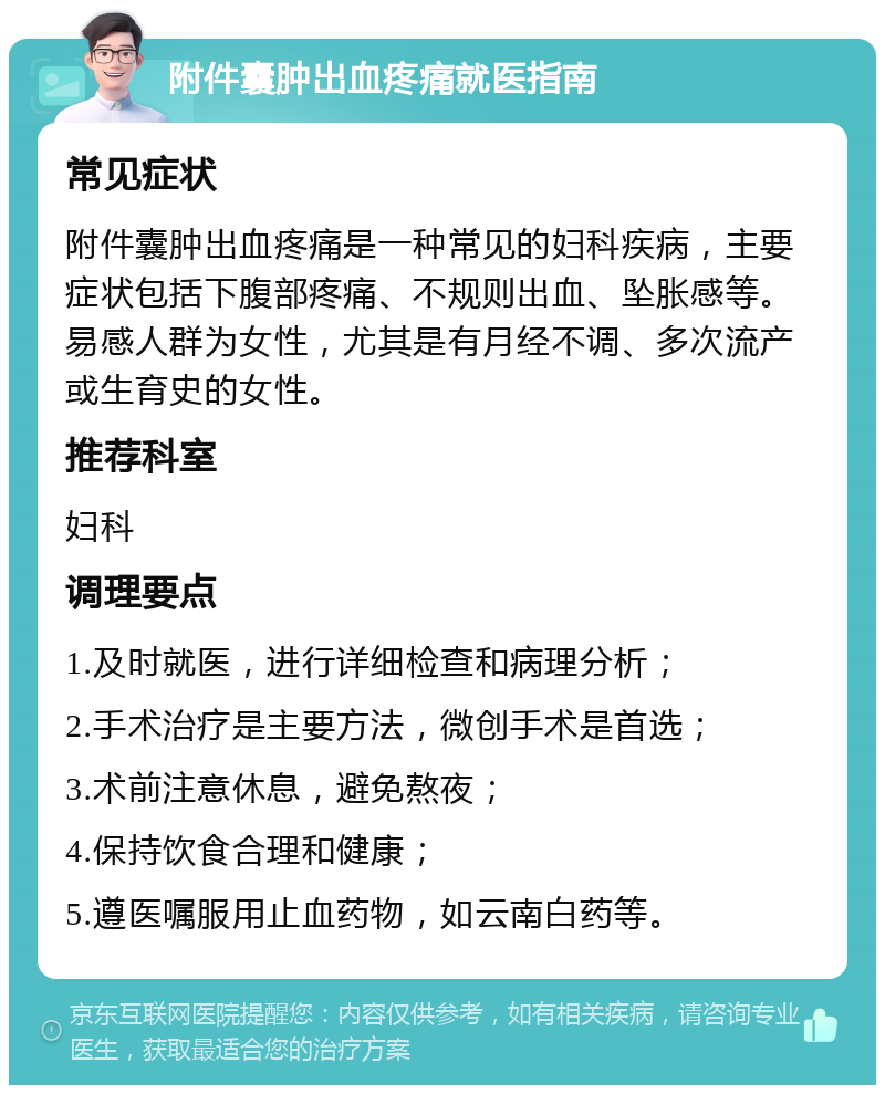 附件囊肿出血疼痛就医指南 常见症状 附件囊肿出血疼痛是一种常见的妇科疾病，主要症状包括下腹部疼痛、不规则出血、坠胀感等。易感人群为女性，尤其是有月经不调、多次流产或生育史的女性。 推荐科室 妇科 调理要点 1.及时就医，进行详细检查和病理分析； 2.手术治疗是主要方法，微创手术是首选； 3.术前注意休息，避免熬夜； 4.保持饮食合理和健康； 5.遵医嘱服用止血药物，如云南白药等。