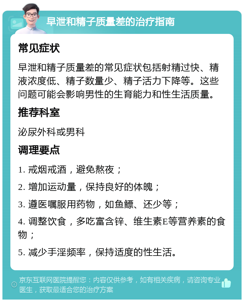 早泄和精子质量差的治疗指南 常见症状 早泄和精子质量差的常见症状包括射精过快、精液浓度低、精子数量少、精子活力下降等。这些问题可能会影响男性的生育能力和性生活质量。 推荐科室 泌尿外科或男科 调理要点 1. 戒烟戒酒，避免熬夜； 2. 增加运动量，保持良好的体魄； 3. 遵医嘱服用药物，如鱼鳔、还少等； 4. 调整饮食，多吃富含锌、维生素E等营养素的食物； 5. 减少手淫频率，保持适度的性生活。