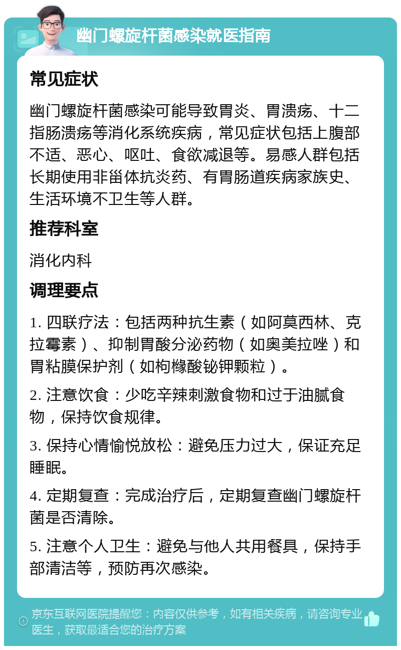 幽门螺旋杆菌感染就医指南 常见症状 幽门螺旋杆菌感染可能导致胃炎、胃溃疡、十二指肠溃疡等消化系统疾病，常见症状包括上腹部不适、恶心、呕吐、食欲减退等。易感人群包括长期使用非甾体抗炎药、有胃肠道疾病家族史、生活环境不卫生等人群。 推荐科室 消化内科 调理要点 1. 四联疗法：包括两种抗生素（如阿莫西林、克拉霉素）、抑制胃酸分泌药物（如奥美拉唑）和胃粘膜保护剂（如枸橼酸铋钾颗粒）。 2. 注意饮食：少吃辛辣刺激食物和过于油腻食物，保持饮食规律。 3. 保持心情愉悦放松：避免压力过大，保证充足睡眠。 4. 定期复查：完成治疗后，定期复查幽门螺旋杆菌是否清除。 5. 注意个人卫生：避免与他人共用餐具，保持手部清洁等，预防再次感染。