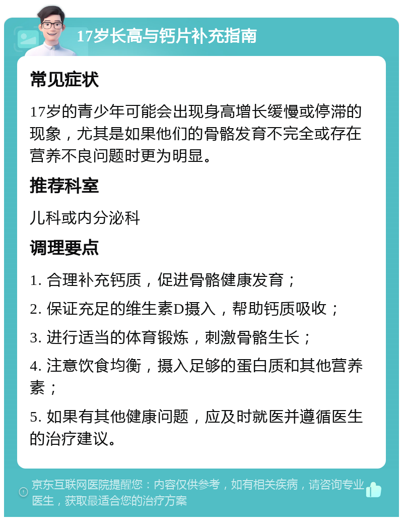 17岁长高与钙片补充指南 常见症状 17岁的青少年可能会出现身高增长缓慢或停滞的现象，尤其是如果他们的骨骼发育不完全或存在营养不良问题时更为明显。 推荐科室 儿科或内分泌科 调理要点 1. 合理补充钙质，促进骨骼健康发育； 2. 保证充足的维生素D摄入，帮助钙质吸收； 3. 进行适当的体育锻炼，刺激骨骼生长； 4. 注意饮食均衡，摄入足够的蛋白质和其他营养素； 5. 如果有其他健康问题，应及时就医并遵循医生的治疗建议。