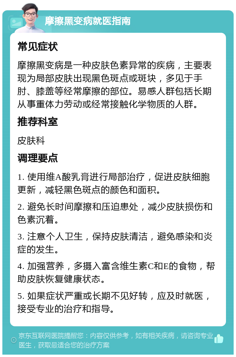 摩擦黑变病就医指南 常见症状 摩擦黑变病是一种皮肤色素异常的疾病，主要表现为局部皮肤出现黑色斑点或斑块，多见于手肘、膝盖等经常摩擦的部位。易感人群包括长期从事重体力劳动或经常接触化学物质的人群。 推荐科室 皮肤科 调理要点 1. 使用维A酸乳膏进行局部治疗，促进皮肤细胞更新，减轻黑色斑点的颜色和面积。 2. 避免长时间摩擦和压迫患处，减少皮肤损伤和色素沉着。 3. 注意个人卫生，保持皮肤清洁，避免感染和炎症的发生。 4. 加强营养，多摄入富含维生素C和E的食物，帮助皮肤恢复健康状态。 5. 如果症状严重或长期不见好转，应及时就医，接受专业的治疗和指导。